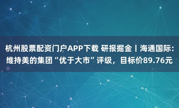 杭州股票配资门户APP下载 研报掘金丨海通国际：维持美的集团“优于大市”评级，目标价89.76元