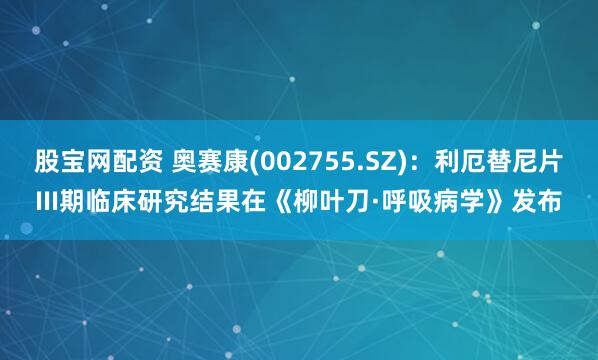 股宝网配资 奥赛康(002755.SZ)：利厄替尼片III期临床研究结果在《柳叶刀·呼吸病学》发布