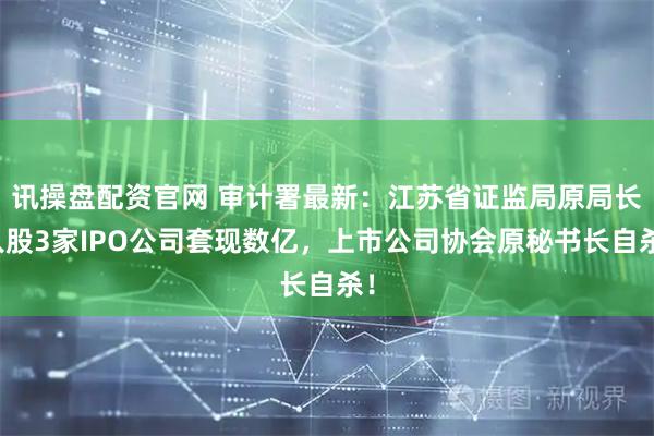 讯操盘配资官网 审计署最新：江苏省证监局原局长入股3家IPO公司套现数亿，上市公司协会原秘书长自杀！