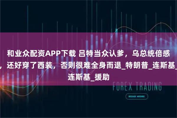 和业众配资APP下载 吕特当众认爹，乌总统倍感压力，还好穿了西装，否则很难全身而退_特朗普_连斯基_援助