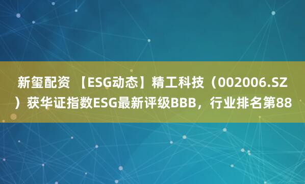新玺配资 【ESG动态】精工科技（002006.SZ）获华证指数ESG最新评级BBB，行业排名第88