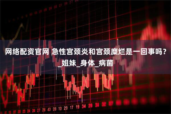 网络配资官网 急性宫颈炎和宫颈糜烂是一回事吗？_姐妹_身体_病菌