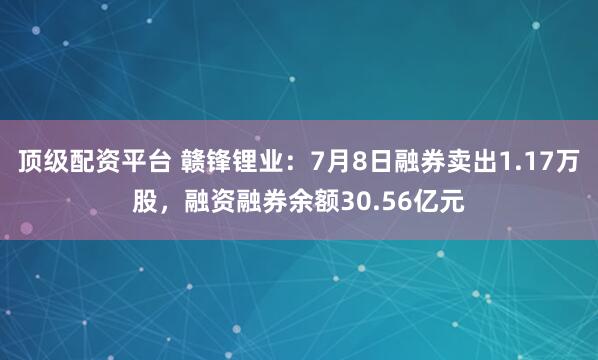 顶级配资平台 赣锋锂业：7月8日融券卖出1.17万股，融资融券余额30.56亿元