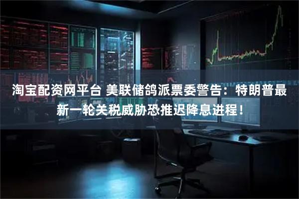 淘宝配资网平台 美联储鸽派票委警告：特朗普最新一轮关税威胁恐推迟降息进程！