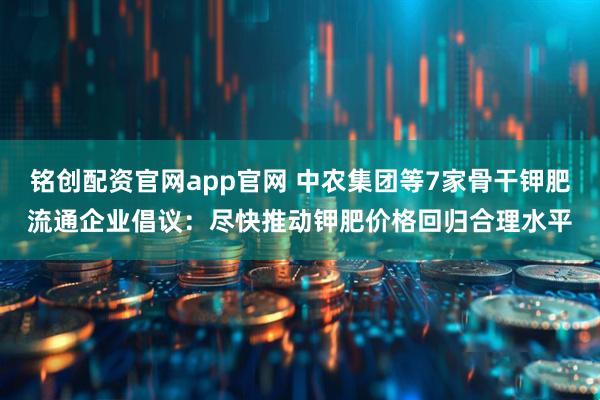 铭创配资官网app官网 中农集团等7家骨干钾肥流通企业倡议：尽快推动钾肥价格回归合理水平