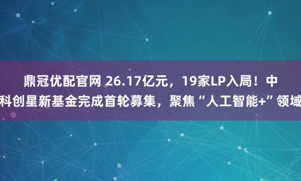 鼎冠优配官网 26.17亿元，19家LP入局！中科创星新基金完成首轮募集，聚焦“人工智能+”领域