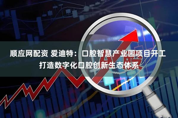 顺应网配资 爱迪特：口腔智慧产业园项目开工 打造数字化口腔创新生态体系