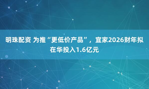 明珠配资 为推“更低价产品”，宜家2026财年拟在华投入1.6亿元