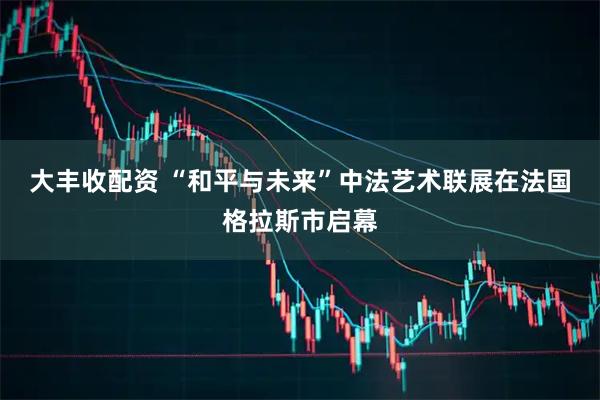 大丰收配资 “和平与未来”中法艺术联展在法国格拉斯市启幕