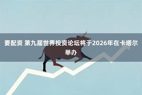要配资 第九届世界投资论坛将于2026年在卡塔尔举办