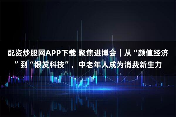 配资炒股网APP下载 聚焦进博会｜从“颜值经济”到“银发科技”，中老年人成为消费新生力
