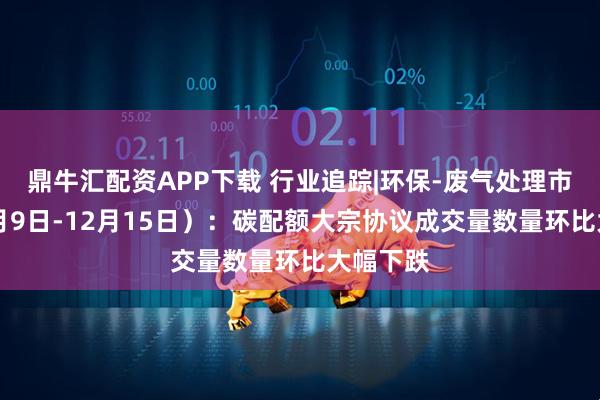 鼎牛汇配资APP下载 行业追踪|环保-废气处理市场（12月9日-12月15日）：碳配额大宗协议成交量数量环比大幅下跌