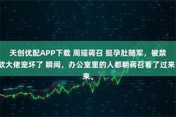 天创优配APP下载 周瑶蒋召 挺孕肚随军，被禁欲大佬宠坏了 瞬间，办公室里的人都朝蒋召看了过来。