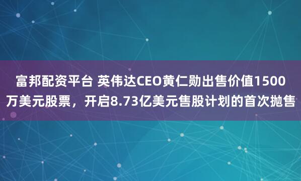 富邦配资平台 英伟达CEO黄仁勋出售价值1500万美元股票，开启8.73亿美元售股计划的首次抛售