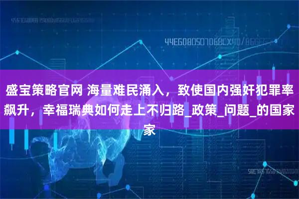 盛宝策略官网 海量难民涌入，致使国内强奸犯罪率飙升，幸福瑞典如何走上不归路_政策_问题_的国家