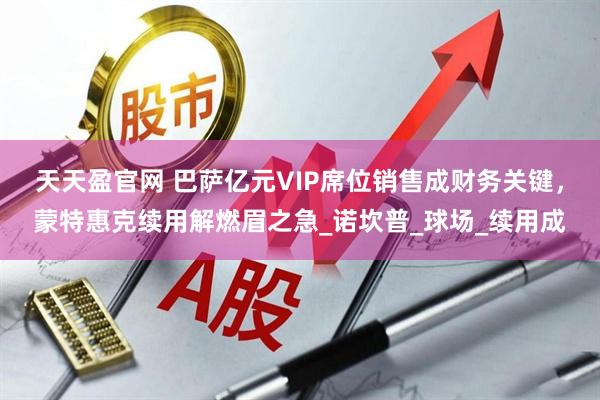 天天盈官网 巴萨亿元VIP席位销售成财务关键，蒙特惠克续用解燃眉之急_诺坎普_球场_续用成
