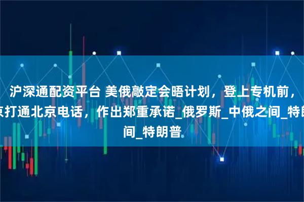 沪深通配资平台 美俄敲定会晤计划，登上专机前，普京打通北京电话，作出郑重承诺_俄罗斯_中俄之间_特朗普