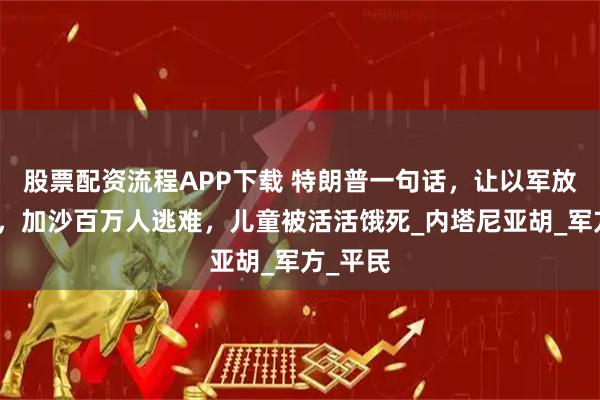 股票配资流程APP下载 特朗普一句话，让以军放开手脚，加沙百万人逃难，儿童被活活饿死_内塔尼亚胡_军方_平民