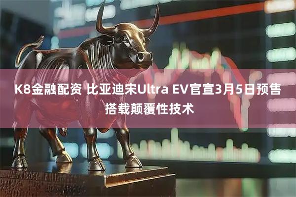 K8金融配资 比亚迪宋Ultra EV官宣3月5日预售 搭载颠覆性技术