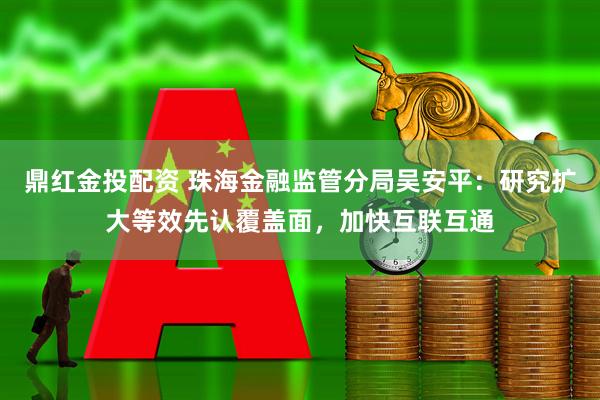 鼎红金投配资 珠海金融监管分局吴安平：研究扩大等效先认覆盖面，加快互联互通