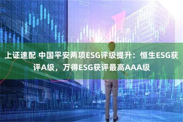 上证速配 中国平安两项ESG评级提升：恒生ESG获评A级，万得ESG获评最高AAA级