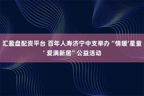 汇盈盘配资平台 百年人寿济宁中支举办“情暖‘星童’ 爱满新居”公益活动